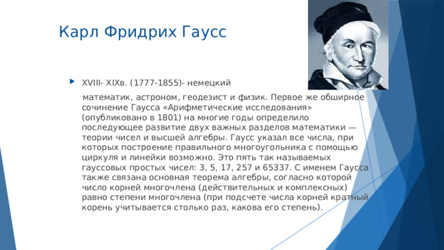  Карл Фридрих Гаусс   XVIII- XIXв. (1777-1855)- немецкий  математик, астроном, геодезист и физик. Первое же обширное сочинение Гаусса «Арифметические исследования» (опубликовано в 1801) на многие годы определило последующее развитие двух важных разделов математики — теории чисел и высшей алгебры. Гаусс указал все числа, при которых построение правильного многоугольника с помощью циркуля и линейки возможно. Это пять так называемых гауссовых простых чисел: 3, 5, 17, 257 и 65337. С именем Гаусса также связана основная теорема алгебры, согласно которой число корней многочлена (действительных и комплексных) равно степени многочлена (при подсчете числа корней кратный корень учитывается столько раз, какова его степень). 