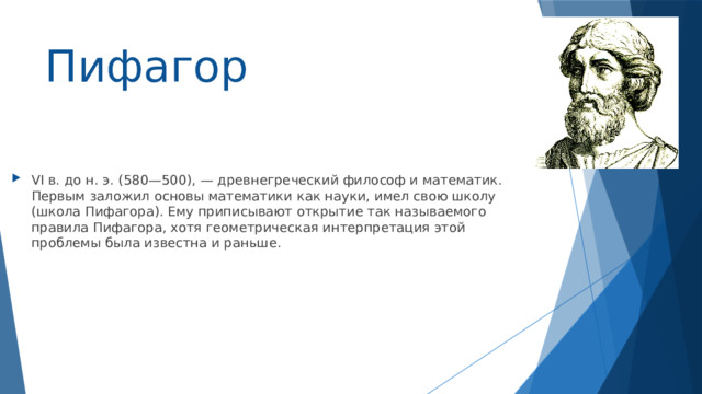 Пифагор VI в. до н. э. (580—500), — древнегреческий философ и математик. Первым заложил основы математики как науки, имел свою школу (школа Пифагора). Ему приписывают открытие так называемого правила Пифагора, хотя геометрическая интерпретация этой проблемы была известна и раньше. 
