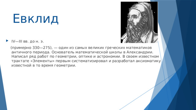 Евклид IV—III вв. до н. э.  (примерно 330—275), — один из самых великих греческих математиков античного периода. Основатель математической школы в Александрии. Написал ряд работ по геометрии, оптике и астрономии. В своем известном трактате «Элементы» первым систематизировал и разработал аксиоматику известной в то время геометрии. 
