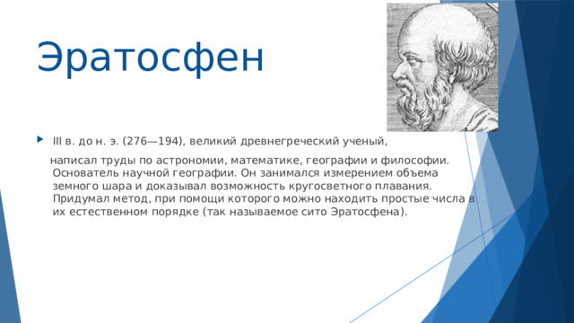 Эратосфен III в. до н. э. (276—194), великий древнегреческий ученый,  написал труды по астрономии, математике, географии и философии. Основатель научной географии. Он занимался измерением объема земного шара и доказывал возможность кругосветного плавания. Придумал метод, при помощи которого можно находить простые числа в их естественном порядке (так называемое сито Эратосфена). 