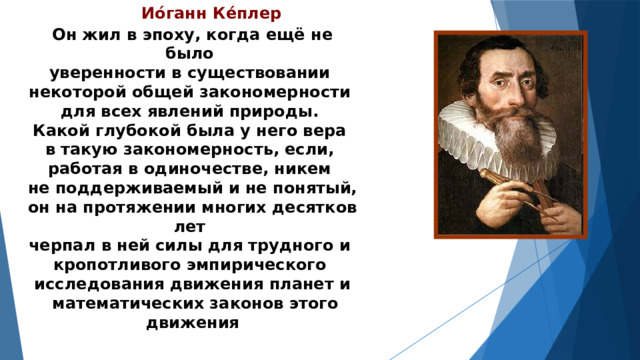 Ио́ганн Ке́плер  Он жил в эпоху, когда ещё не было уверенности в существовании некоторой общей закономерности для всех явлений природы. Какой глубокой была у него вера в такую закономерность, если, работая в одиночестве, никем не поддерживаемый и не понятый, он на протяжении многих десятков лет черпал в ней силы для трудного и кропотливого эмпирического исследования движения планет и  математических законов этого движения 