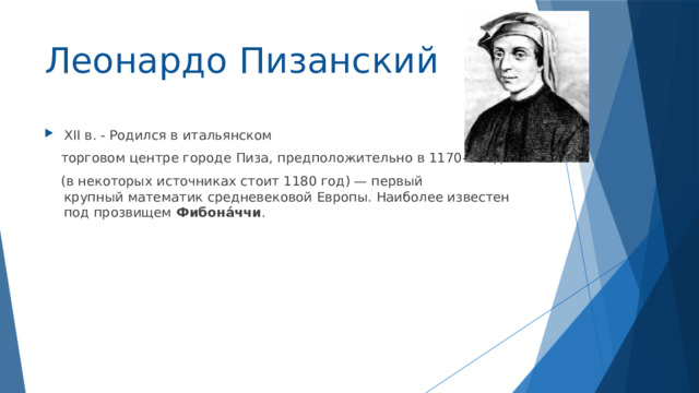 Леонардо Пизанский XII в. - Родился в итальянском  торговом центре городе Пиза, предположительно в 1170-е годы  (в некоторых источниках стоит 1180 год) — первый крупный математик средневековой Европы. Наиболее известен под прозвищем  Фибона́ччи . 