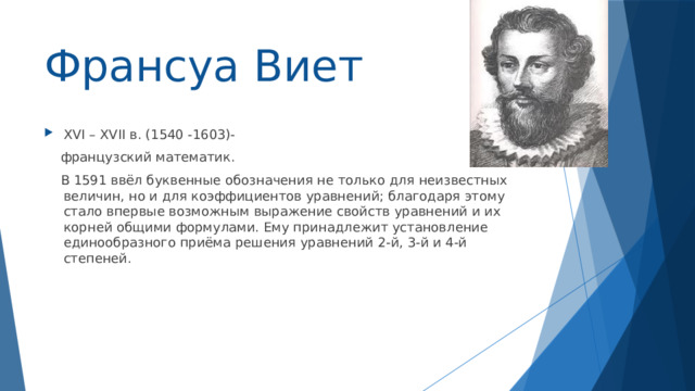 Франсуа Виет XVI – XVII в. (1540 -1603)-  французский математик.  В 1591 ввёл буквенные обозначения не только для неизвестных величин, но и для коэффициентов уравнений; благодаря этому стало впервые возможным выражение свойств уравнений и их корней общими формулами. Ему принадлежит установление единообразного приёма решения уравнений 2-й, 3-й и 4-й степеней. 