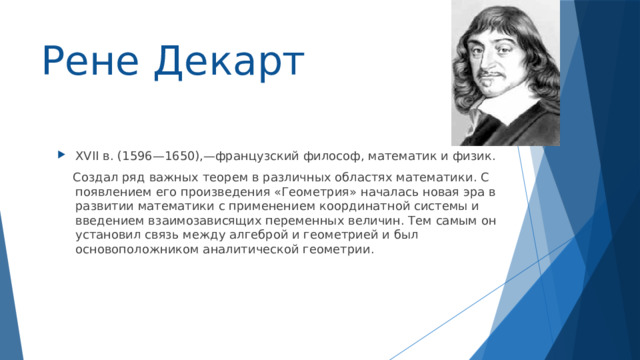 Рене Декарт XVII в. (1596—1650),—французский философ, математик и физик.  Создал ряд важных теорем в различных областях математики. С появлением его произведения «Геометрия» началась новая эра в развитии математики с применением координатной системы и введением взаимозависящих переменных величин. Тем самым он установил связь между алгеброй и геометрией и был основоположником аналитической геометрии. 