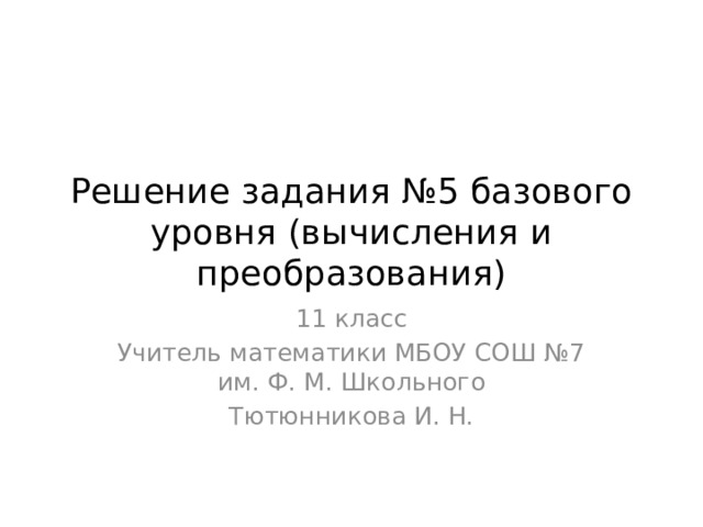 Решение задания №5 базового уровня (вычисления и преобразования) 11 класс Учитель математики МБОУ СОШ №7 им. Ф. М. Школьного Тютюнникова И. Н. 