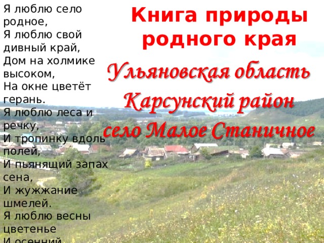 Я люблю село родное, Я люблю свой дивный край, Дом на холмике высоком, На окне цветёт герань. Я люблю леса и речку, И тропинку вдоль полей, И пьянящий запах сена, И жужжание шмелей. Я люблю весны цветенье И осенний листопад. Я люблю зимы творенье, Летний зной и снегопад. Нет роднее в мире края Где бы был так счастлив я. Никогда я не забуду Сердцу милые места. Книга природы родного края Книга природы родного края Ульяновская область Карсунский район село Малое Станичное 