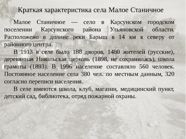 Краткая характеристика села Малое Станичное  Малое Станичное — село в Карсунском городском поселении Карсунского района Ульяновской области. Расположено в долине реки Барыш в 14 км к северу от районного центра.  В 1913 в селе было 188 дворов, 1480 жителей (русские), деревянная Никольская церковь (1898, не сохранилась), школа грамоты (1893). В 1996 население составляло 560 человек. Постоянное население села 380 чел. по местным данным, 320 согласно переписи населения.  В селе имеются школа, клуб, магазин, медицинский пункт, детский сад, библиотека, отряд пожарной охраны. 