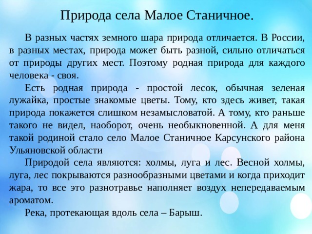 Природа села Малое Станичное.  В разных частях земного шара природа отличается. В России, в разных местах, природа может быть разной, сильно отличаться от природы других мест. Поэтому родная природа для каждого человека - своя.  Есть родная природа - простой лесок, обычная зеленая лужайка, простые знакомые цветы. Тому, кто здесь живет, такая природа покажется слишком незамысловатой. А тому, кто раньше такого не видел, наоборот, очень необыкновенной. А для меня такой родиной стало село Малое Станичное Карсунского района Ульяновской области  Природой села являются: холмы, луга и лес. Весной холмы, луга, лес покрываются разнообразными цветами и когда приходит жара, то все это разнотравье наполняет воздух непередаваемым ароматом.  Река, протекающая вдоль села – Барыш. 