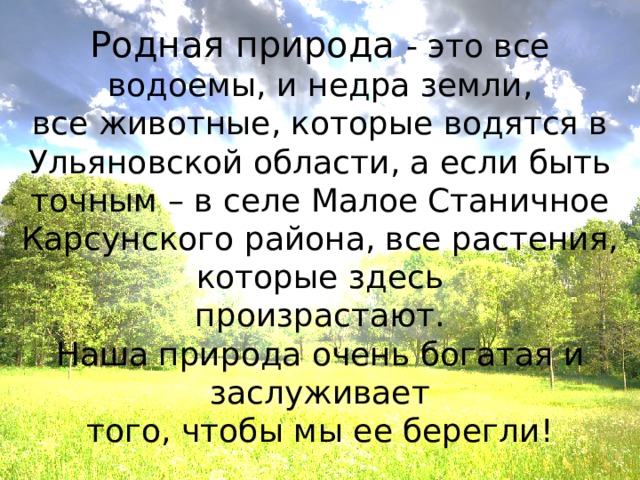 Родная природа - это все водоемы, и недра земли, все животные, которые водятся в Ульяновской области, а если быть точным – в селе Малое Станичное Карсунского района, все растения, которые здесь произрастают. Наша природа очень богатая и заслуживает того, чтобы мы ее берегли! 