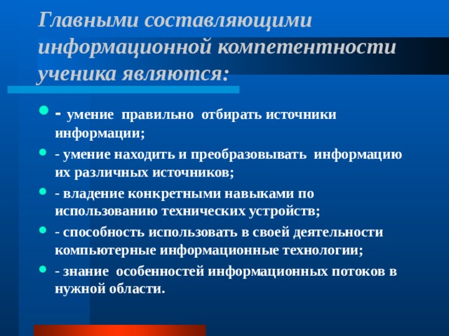 Главными составляющими информационной компетентности ученика являются:   - умение  правильно  отбирать источники информации; - умение находить и преобразовывать  информацию  их различных источников; - владение конкретными навыками по использованию технических устройств; - способность использовать в своей деятельности компьютерные информационные технологии; - знание  особенностей информационных потоков в нужной области.  