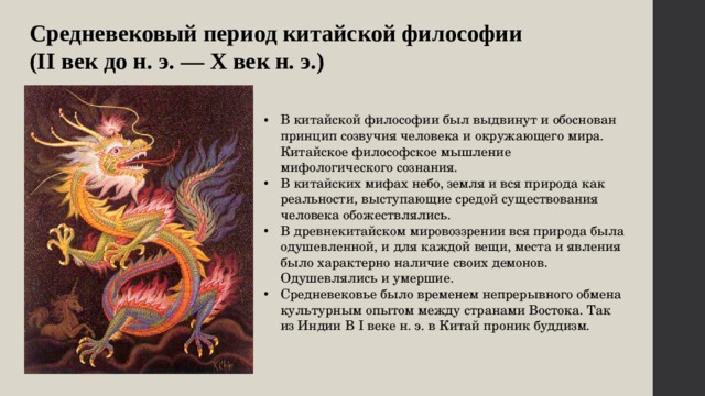 Средневековый период китайской философии (II век до н. э. — X век н. э.) В китайской философии был выдвинут и обоснован принцип созвучия человека и окружающего мира. Китайское философское мышление мифологического сознания. В китайских мифах небо, земля и вся природа как реальности, выступающие средой существования человека обожествлялись. В древнекитайском мировоззрении вся природа была одушевленной, и для каждой вещи, места и явления было характерно наличие своих демонов. Одушевлялись и умершие. Средневековье было временем непрерывного обмена культурным опытом между странами Востока. Так из Индии В I веке н. э. в Китай проник буддизм. 