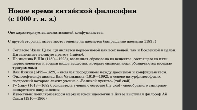 Новое время китайской философии (с 1000 г. н. э.) Оно характеризуется догматизацией конфуцианства. С другой стороны, имеет место гонение на даосистов (запрещение даосизма 1183 г) Согласно Чжан Цзаю, ци является первоосновой как всех вещей, так и Вселенной в целом. Ци заполняет великую пустоту (тайсю). По мнению Е Ши (1150—1223), вселенная образована из вещества, состоящего из пяти первоэлементов и восьми видов вещества, которые символически обозначаются восемью триграммами Ван Янмин (1472—1529) - являлся посредником между даосизмом и конфуцианством. Философ-конфуцианец Ван Чуаньшань (1619—1692), в основе натурфилософских построений которого лежит учение о «Великой пустоте» (тай сюй) Гу Яньу (1613—1682), основатель учения о естестве (пу сюэ) - своеобразного эмпирико-конкретного направления. Известным популяризатором марксистской идеологии в Китае выступал философ Ай Сыци (1910—1966) 