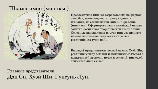 Школа  имен (мин цзя ) Проблематика мин цзя сосредоточена на формах, способах, закономерностях рассуждения и познания, на соотношении «имен» и «реалий» (мин – ши). Сформировалась в китайской мысли зачатки логики как теоретической дисциплины. Основные направления внутри мин цзя принято называть «школой соединения сходств и различий» (хэ тун и пай). Ведущий представитель первой из них, Хуэй Ши, различия между вещами и явлениями связывал с конкретикой времени, места и условий, имеющей относительный смысл Главные представители: Дэн Си, Хуэй Ши, Гунсунь Лун. 