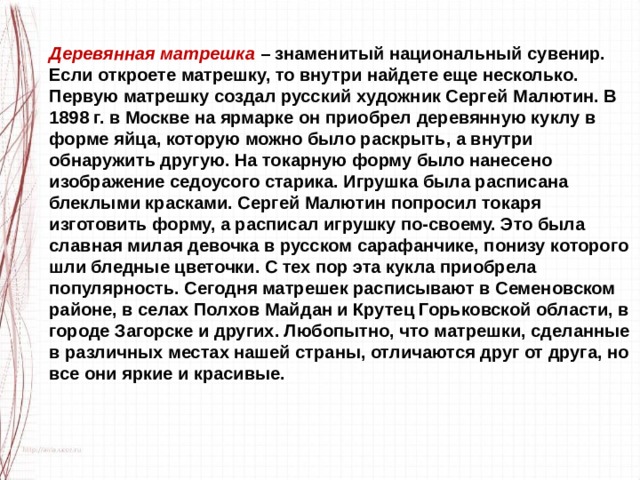 Деревянная матрешка  – знаменитый национальный сувенир. Если откроете матрешку, то внутри найдете еще несколько. Первую матрешку создал русский художник Сергей Малютин. В 1898 г. в Москве на ярмарке он приобрел деревянную куклу в форме яйца, которую можно было раскрыть, а внутри обнаружить другую. На токарную форму было нанесено изображение седоусого старика. Игрушка была расписана блеклыми красками. Сергей Малютин попросил токаря изготовить форму, а расписал игрушку по-своему. Это была славная милая девочка в русском сарафанчике, понизу которого шли бледные цветочки. С тех пор эта кукла приобрела популярность. Сегодня матрешек расписывают в Семеновском районе, в селах Полхов Майдан и Крутец Горьковской области, в городе Загорске и других. Любопытно, что матрешки, сделанные в различных местах нашей страны, отличаются друг от друга, но все они яркие и красивые. 