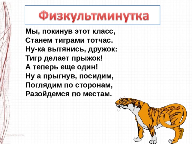 Мы, покинув этот класс,  Станем тиграми тотчас.  Ну-ка вытянись, дружок:  Тигр делает прыжок!  А теперь еще один!  Ну а прыгнув, посидим,  Поглядим по сторонам,  Разойдемся по местам. 