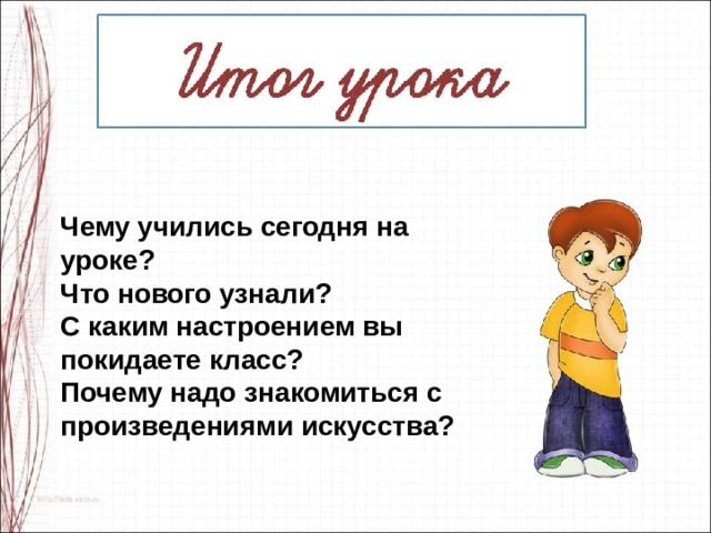 Чему учились сегодня на уроке?  Что нового узнали? С каким настроением вы покидаете класс? Почему надо знакомиться с произведениями искусства? 