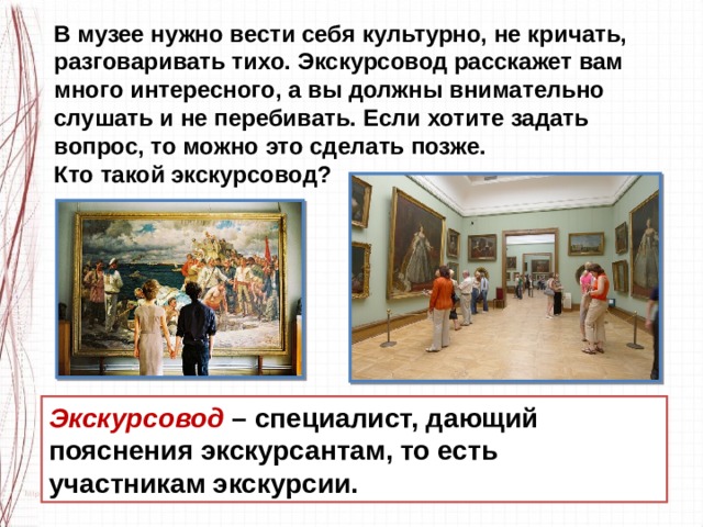 В музее нужно вести себя культурно, не кричать, разговаривать тихо. Экскурсовод расскажет вам много интересного, а вы должны внимательно слушать и не перебивать. Если хотите задать вопрос, то можно это сделать позже. Кто такой экскурсовод? Экскурсовод  – специалист, дающий пояснения экскурсантам, то есть участникам экскурсии. 