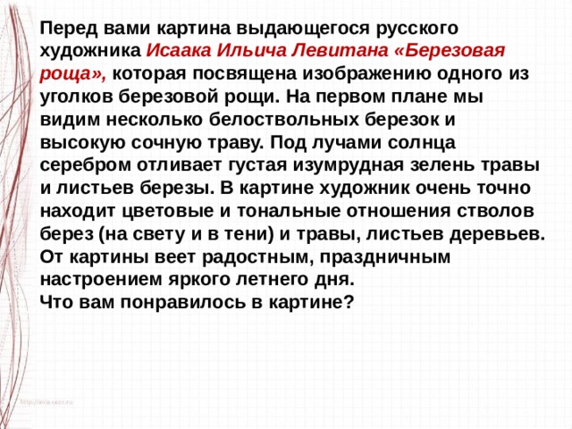 Перед вами картина выдающегося русского художника Исаака Ильича Левитана «Березовая роща», которая посвящена изображению одного из уголков березовой рощи. На первом плане мы видим несколько белоствольных березок и высокую сочную траву. Под лучами солнца серебром отливает густая изумрудная зелень травы и листьев березы. В картине художник очень точно находит цветовые и тональные отношения стволов берез (на свету и в тени) и травы, листьев деревьев. От картины веет радостным, праздничным настроением яркого летнего дня. Что вам понравилось в картине? 