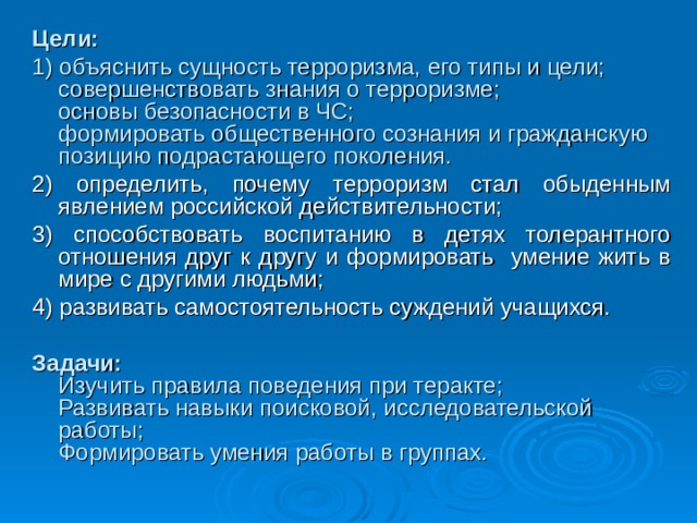 Цели: 1) объяснить сущность терроризма, его типы и цели;  совершенствовать знания о терроризме;  основы безопасности в ЧС;  формировать общественного сознания и гражданскую позицию подрастающего поколения. 2) определить, почему терроризм стал обыденным явлением российской действительности; 3) способствовать воспитанию в детях толерантного отношения друг к другу и формировать умение жить в мире с другими людьми; 4) развивать самостоятельность суждений учащихся. Задачи:  Изучить правила поведения при теракте;  Развивать навыки поисковой, исследовательской работы;  Формировать умения работы в группах.    