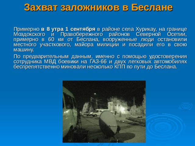 Захват заложников в Беслане    Примерно в 8 утра 1 сентября в районе села Хурикау, на границе Моздокского и Правобережного районов Северной Осетии, примерно в 60 км от Беслана, вооруженные люди остановили местного участкового, майора милиции и посадили его в свою машину.  По предварительным данным, именно с помощью удостоверения сотрудника МВД боевики на ГАЗ-66 и двух легковых автомобилях беспрепятственно миновали несколько КПП по пути до Беслана.  