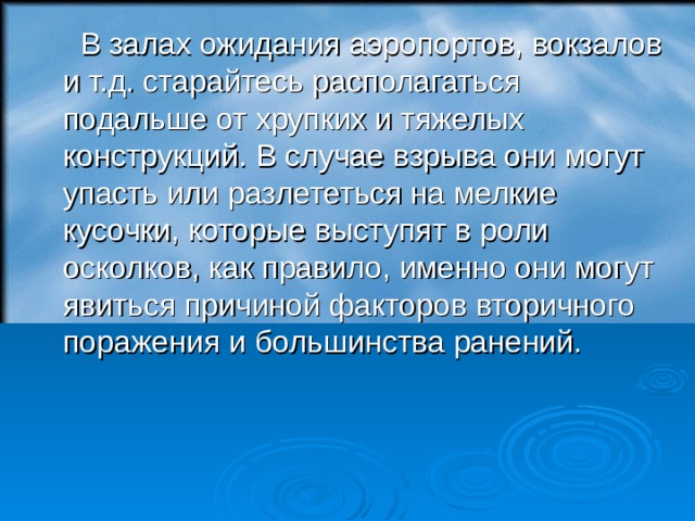  В залах ожидания аэропортов, вокзалов и т.д. старайтесь располагаться подальше от хрупких и тяжелых конструкций. В случае взрыва они могут упасть или разлететься на мелкие кусочки, которые выступят в роли осколков, как правило, именно они могут явиться причиной факторов вторичного поражения и большинства ранений.  