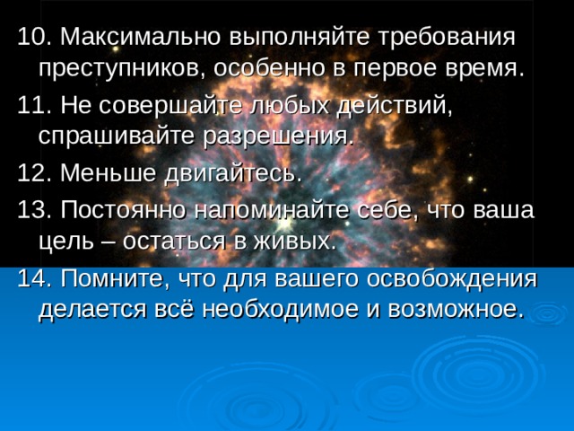 10.  Максимально выполняйте требования преступников, особенно в первое время. 11. Не совершайте любых действий, спрашивайте разрешения. 12. Меньше двигайтесь. 13. Постоянно напоминайте себе, что ваша цель – остаться в живых. 14. Помните, что для вашего освобождения делается всё необходимое и возможное.  