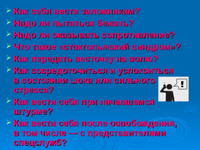 Как себя вести заложникам? Надо ли пытаться бежать? Надо ли оказывать сопротивление? Что такое «стокгольмский синдром»? Как передать весточку на волю? Как сосредоточиться и успокоиться в состоянии шока или сильного стресса? Как вести себя при начавшемся штурме? Как вести себя после освобождения, в том числе — с представителями спецслужб?   