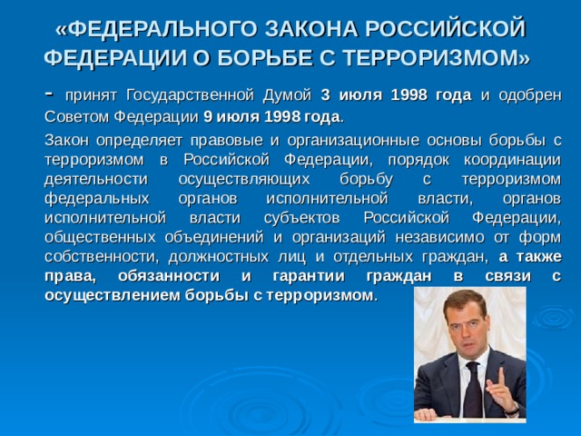 «ФЕДЕРАЛЬНОГО ЗАКОНА РОССИЙСКОЙ ФЕДЕРАЦИИ О БОРЬБЕ С ТЕРРОРИЗМОМ»   - принят Государственной Думой 3 июля 1998 года и одобрен Советом Федерации 9 июля 1998 года .       Закон определяет правовые и организационные основы борьбы с терроризмом в Российской Федерации, порядок координации деятельности осуществляющих борьбу с терроризмом федеральных органов исполнительной власти, органов исполнительной власти субъектов Российской Федерации, общественных объединений и организаций независимо от форм собственности, должностных лиц и отдельных граждан, а также права, обязанности и гарантии граждан в связи с осуществлением борьбы с терроризмом . 30 