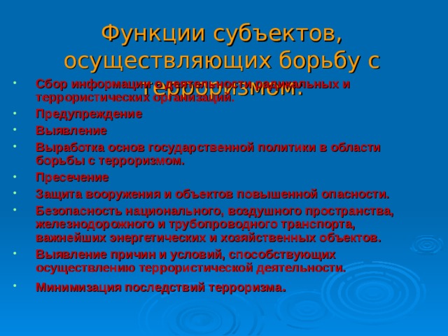 Функции субъектов, осуществляющих борьбу с терроризмом: Сбор информации о деятельности радикальных и террористических организаций. Предупреждение Выявление Выработка основ государственной политики в области борьбы с терроризмом. Пресечение Защита вооружения и объектов повышенной опасности. Безопасность национального, воздушного пространства, железнодорожного и трубопроводного транспорта, важнейших энергетических и хозяйственных объектов. Выявление причин и условий, способствующих осуществлению террористической деятельности. Минимизация последствий терроризма . 30 
