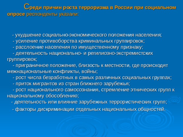  С реди причин роста терроризма в России при социальном опросе респонденты указали:     - ухудшение социально-экономического положения населения;       - усиление противоборства криминальных группировок;      - расслоение населения по имущественному признаку;      - деятельность национально- и регилиозно-экстремистских группировок;     - приграничное положение, близость к местности, где происходят межнациональные конфликты, войны;     - рост числа безработных в самых различных социальных группах;       - приток мигрантов из стран ближнего зарубежья;        - рост национального самосознания, стремление этнических групп к национальному обособлению;  - деятельность или влияние зарубежных террористических групп;   - факторы дискриминации отдельных национальных общностей. 30 