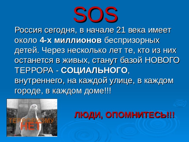 SOS  Россия сегодня, в начале 21 века имеет около 4-х миллионов беспризорных детей. Через несколько лет те, кто из них останется в живых, станут базой НОВОГО ТЕРРОРА - СОЦИАЛЬНОГО , внутреннего, на каждой улице, в каждом городе, в каждом доме!!!  ЛЮДИ, ОПОМНИТЕСЬ!!!  30 