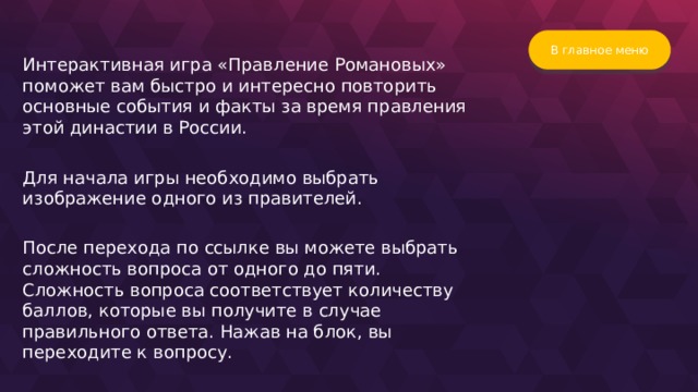 В главное меню Интерактивная игра «Правление Романовых» поможет вам быстро и интересно повторить основные события и факты за время правления этой династии в России. Для начала игры необходимо выбрать изображение одного из правителей. После перехода по ссылке вы можете выбрать сложность вопроса от одного до пяти. Сложность вопроса соответствует количеству баллов, которые вы получите в случае правильного ответа. Нажав на блок, вы переходите к вопросу.  
