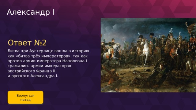 Александр I Ответ №2 Битва при Аустерлице вошла в историю как «битва трёх императоров», так как против армии императора Наполеона I сражались армии императоров австрийского Франца II и русского Александра I. Вернуться назад 101 