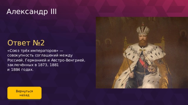 Александр III Ответ №2 «Союз трёх императоров» — совокупность соглашений между Россией, Германией и Австро-Венгрией, заключённых в 1873, 1881 и 1884 годах. Вернуться назад 116 