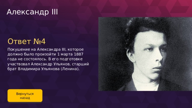 Александр III Ответ №4 Покушение на Александра III, которое должно было произойти 1 марта 1887 года не состоялось. В его подготовке участвовал Александр Ульянов, старший брат Владимира Ульянова (Ленина). Вернуться назад 118 
