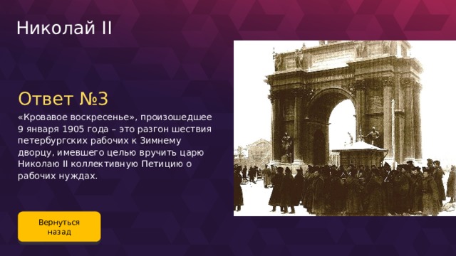 Николай II Ответ №3 «Кровавое воскресенье», произошедшее 9 января 1905 года – это разгон шествия петербургских рабочих к Зимнему дворцу, имевшего целью вручить царю Николаю II коллективную Петицию о рабочих нуждах. Вернуться назад 122 