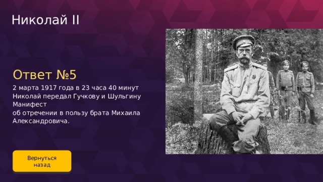 Николай II Ответ №5 2 марта 1917 года в 23 часа 40 минут Николай передал Гучкову и Шульгину Манифест об отречении в пользу брата Михаила Александровича. Вернуться назад 124 