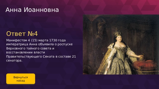 Анна Иоанновна Ответ №4 Манифестом 4 (15) марта 1730 года императрица Анна объявила о роспуске Верховного тайного совета и восстановлении власти Правительствующего Сената в составе 21 сенатора. Вернуться назад 88 