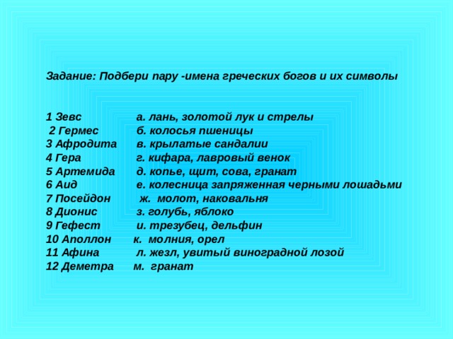 Задание: Подбери пару -имена греческих богов и их символы   1 Зевс   а. лань, золотой лук и стрелы  2 Гермес   б. колосья пшеницы 3 Афродита  в. крылатые сандалии 4 Гера   г. кифара, лавровый венок 5 Артемида  д. копье, щит, сова, гранат 6 Аид   е. колесница запряженная черными лошадьми 7 Посейдон  ж. молот, наковальня 8 Дионис   з. голубь, яблоко 9 Гефест   и. трезубец, дельфин 10 Аполлон  к. молния, орел 11 Афина   л. жезл, увитый виноградной лозой 12 Деметра  м. гранат 