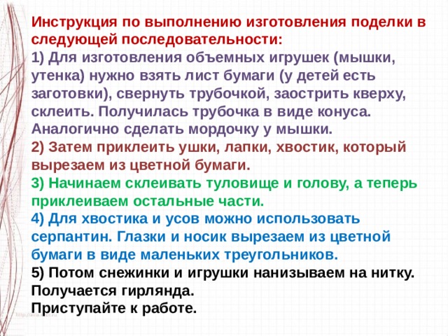 Инструкция по выполнению изготовления поделки в следующей последовательности: 1) Для изготовления объемных игрушек (мышки, утенка) нужно взять лист бумаги (у детей есть заготовки), свернуть трубочкой, заострить кверху, склеить. Получилась трубочка в виде конуса. Аналогично сделать мордочку у мышки. 2) Затем приклеить ушки, лапки, хвостик, который вырезаем из цветной бумаги. 3) Начинаем склеивать туловище и голову, а теперь приклеиваем остальные части. 4) Для хвостика и усов можно использовать серпантин. Глазки и носик вырезаем из цветной бумаги в виде маленьких треугольников. 5) Потом снежинки и игрушки нанизываем на нитку. Получается гирлянда. Приступайте к работе. 