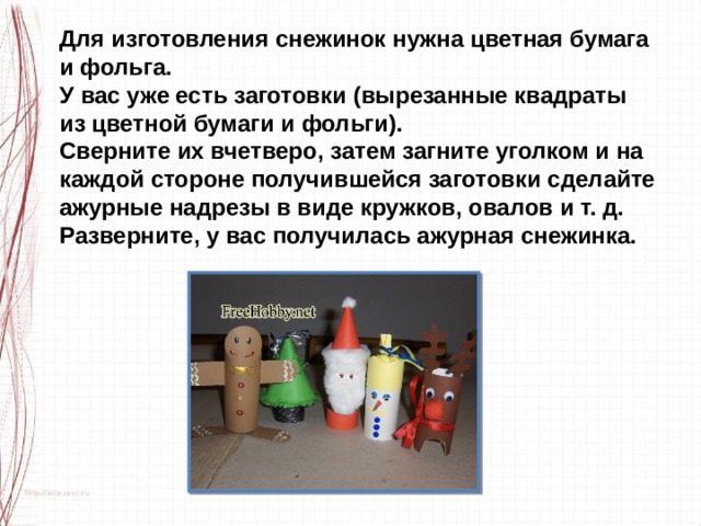 Для изготовления снежинок нужна цветная бумага и фольга. У вас уже есть заготовки (вырезанные квадраты из цветной бумаги и фольги). Сверните их вчетверо, затем загните уголком и на каждой стороне получившейся заготовки сделайте ажурные надрезы в виде кружков, овалов и т. д. Разверните, у вас получилась ажурная снежинка. 