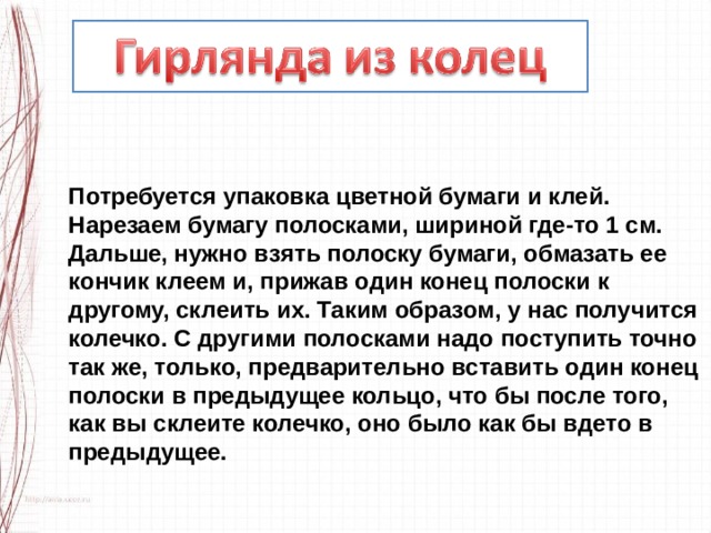 Потребуется упаковка цветной бумаги и клей. Нарезаем бумагу полосками, шириной где-то 1 см. Дальше, нужно взять полоску бумаги, обмазать ее кончик клеем и, прижав один конец полоски к другому, склеить их. Таким образом, у нас получится колечко. С другими полосками надо поступить точно так же, только, предварительно вставить один конец полоски в предыдущее кольцо, что бы после того, как вы склеите колечко, оно было как бы вдето в предыдущее. 