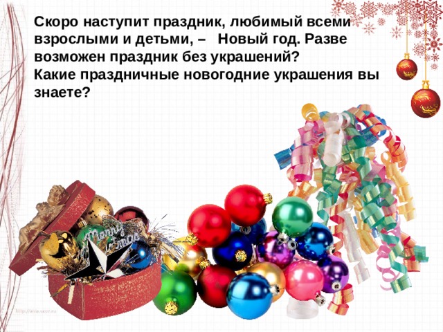 Скоро наступит праздник, любимый всеми взрослыми и детьми, –   Новый год. Разве возможен праздник без украшений? Какие праздничные новогодние украшения вы знаете? 