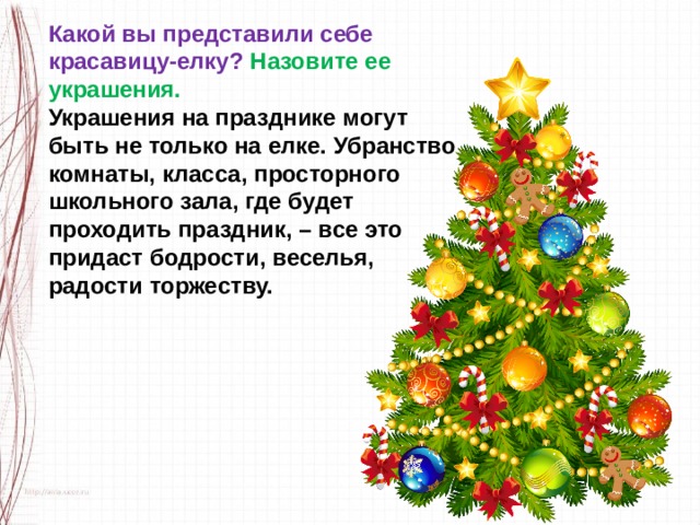 Какой вы представили себе красавицу-елку? Назовите ее украшения. Украшения на празднике могут быть не только на елке. Убранство комнаты, класса, просторного школьного зала, где будет проходить праздник, – все это придаст бодрости, веселья, радости торжеству. 