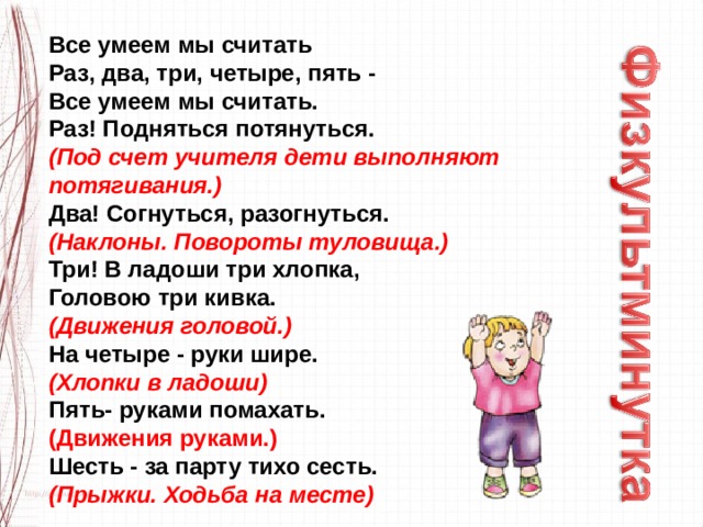 Все умеем мы считать   Раз, два, три, четыре, пять -   Все умеем мы считать.   Раз! Подняться потянуться.   (Под счет учителя дети выполняют потягивания.)    Два! Согнуться, разогнуться.   (Наклоны. Повороты туловища.)   Три! В ладоши три хлопка,   Головою три кивка.   (Движения головой.)   На четыре - руки шире.   (Хлопки в ладоши)   Пять- руками помахать.   (Движения руками.)   Шесть - за парту тихо сесть.   (Прыжки. Ходьба на месте) 