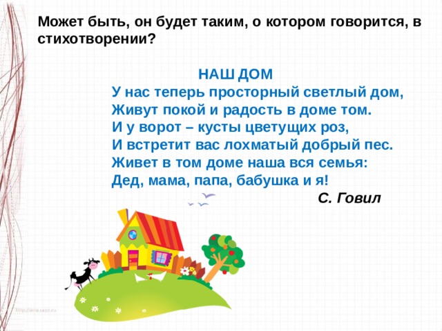 Может быть, он будет таким, о котором говорится, в стихотворении?   НАШ ДОМ                   У нас теперь просторный светлый дом,                    Живут покой и радость в доме том.                    И у ворот – кусты цветущих роз,                    И встретит вас лохматый добрый пес.                    Живет в том доме наша вся семья:                    Дед, мама, папа, бабушка и я!                                                                      С. Говил 