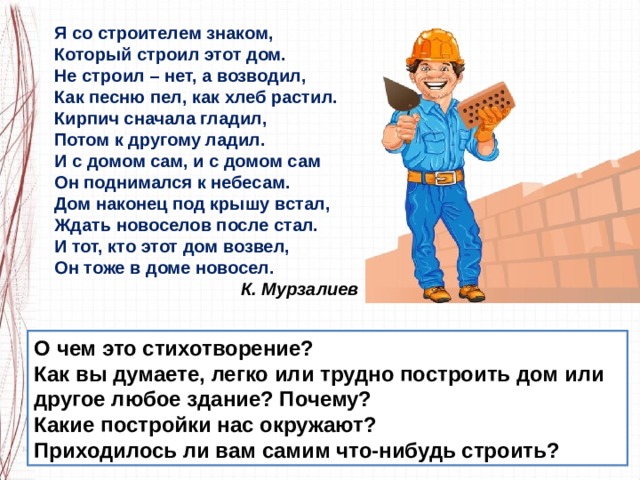 Я со строителем знаком, Который строил этот дом. Не строил – нет, а возводил, Как песню пел, как хлеб растил. Кирпич сначала гладил, Потом к другому ладил. И с домом сам, и с домом сам Он поднимался к небесам. Дом наконец под крышу встал, Ждать новоселов после стал. И тот, кто этот дом возвел, Он тоже в доме новосел.                                        К. Мурзалиев О чем это стихотворение?  Как вы думаете, легко или трудно построить дом или другое любое здание? Почему? Какие постройки нас окружают? Приходилось ли вам самим что-нибудь строить? 