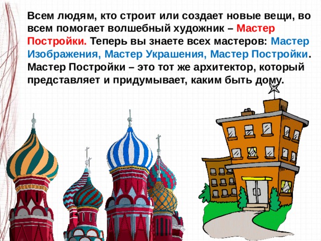 Всем людям, кто строит или создает новые вещи, во всем помогает волшебный художник – Мастер Постройки. Теперь вы знаете всех мастеров: Мастер Изображения, Мастер Украшения, Мастер Постройки . Мастер Постройки – это тот же архитектор, который представляет и придумывает, каким быть дому. 