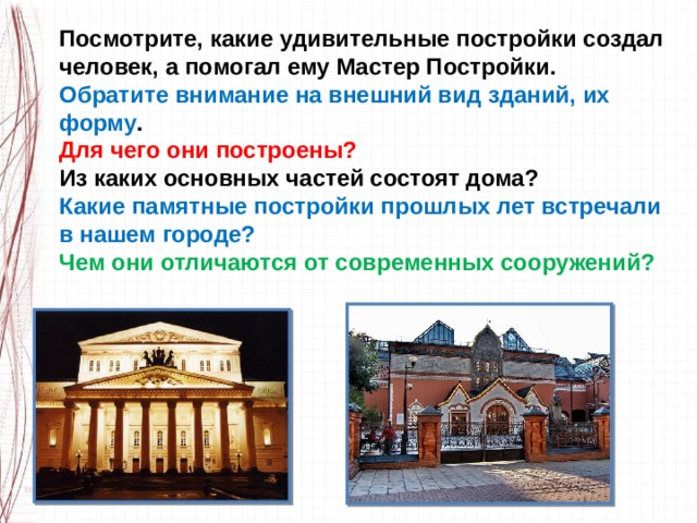 Посмотрите, какие удивительные постройки создал человек, а помогал ему Мастер Постройки. Обратите внимание на внешний вид зданий, их форму . Для чего они построены? Из каких основных частей состоят дома?  Какие памятные постройки прошлых лет встречали в нашем городе?  Чем они отличаются от современных сооружений? 