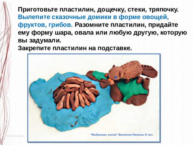 Приготовьте пластилин, дощечку, стеки, тряпочку. Вылепите сказочные домики в форме овощей, фруктов, грибов. Разомните пластилин, придайте ему форму шара, овала или любую другую, которую вы задумали. Закрепите пластилин на подставке. 